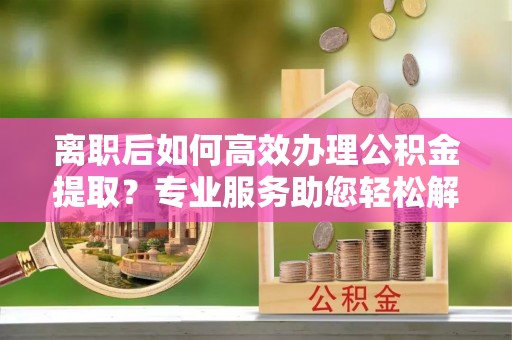 迁安离职后如何高效办理公积金提取？专业服务助您轻松解决