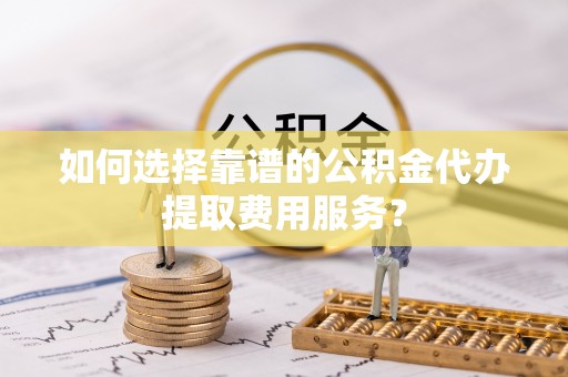 襄阳如何选择靠谱的公积金代办提取费用服务？