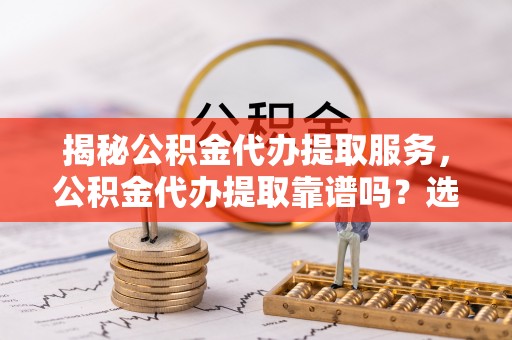 永康揭秘公积金代办提取服务，公积金代办提取靠谱吗？选择前你需要知道这些！