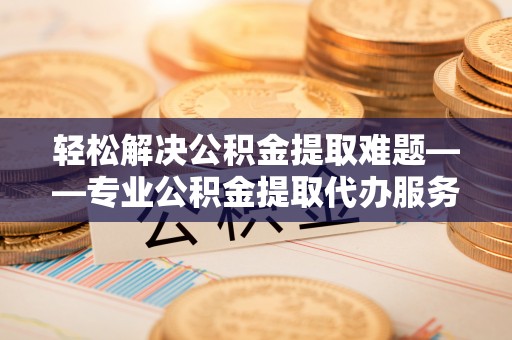 南州轻松解决公积金提取难题——专业公积金提取代办服务详解