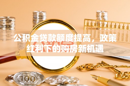 阜平公积金贷款额度提高，政策红利下的购房新机遇
