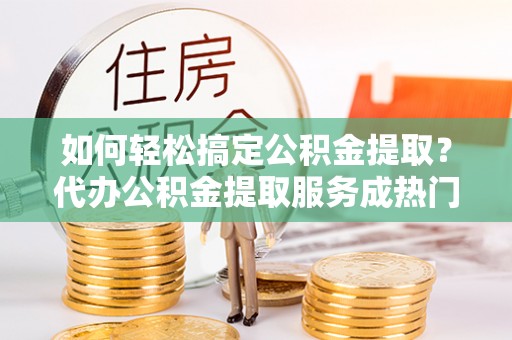 新屋如何轻松搞定公积金提取？代办公积金提取服务成热门选择