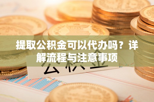 安次提取公积金可以代办吗？详解流程与注意事项