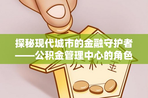 桐城探秘现代城市的金融守护者——公积金管理中心的角色与使命