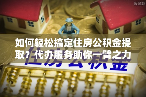 青龙如何轻松搞定住房公积金提取？代办服务助你一臂之力