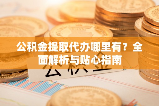 资阳公积金提取代办哪里有？全面解析与贴心指南