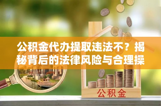 南沙公积金代办提取违法不？揭秘背后的法律风险与合理操作