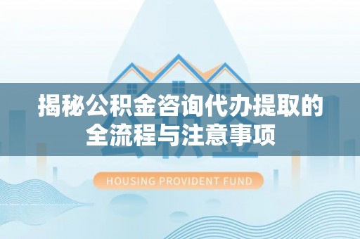 麻阳揭秘公积金咨询代办提取的全流程与注意事项