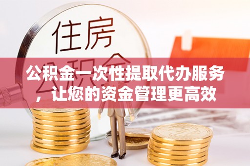 安丘公积金一次性提取代办服务，让您的资金管理更高效