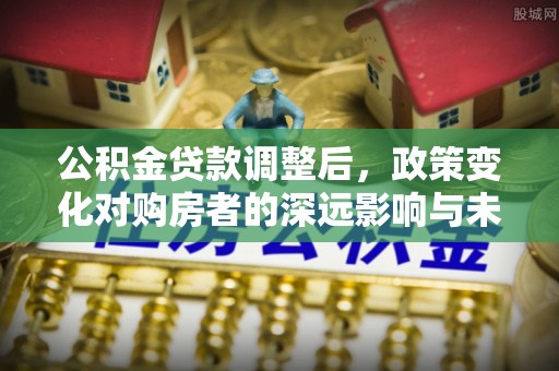 长乐公积金贷款调整后，政策变化对购房者的深远影响与未来趋势分析