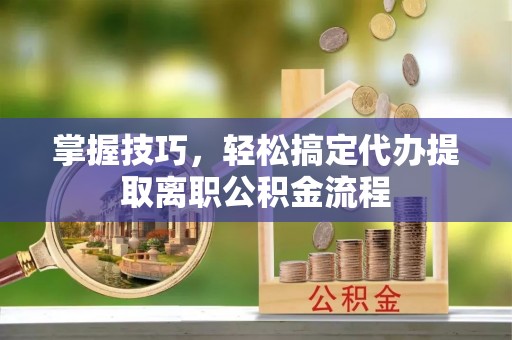 抚松掌握技巧，轻松搞定代办提取离职公积金流程