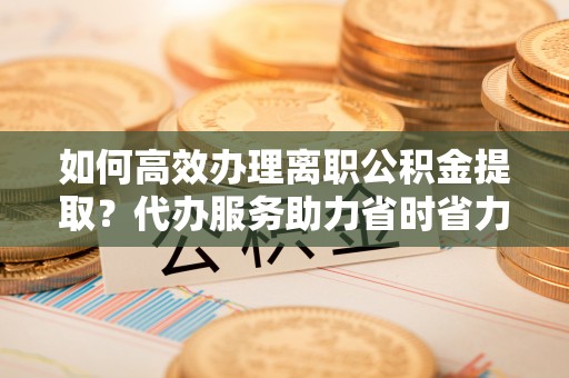 无为如何高效办理离职公积金提取？代办服务助力省时省力