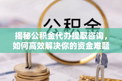无为揭秘公积金代办提取咨询，如何高效解决你的资金难题