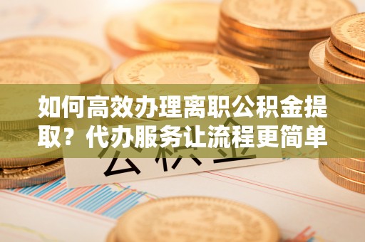宜都如何高效办理离职公积金提取？代办服务让流程更简单