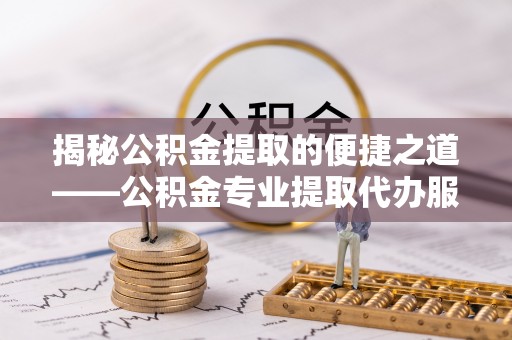 巧家揭秘公积金提取的便捷之道——公积金专业提取代办服务解析