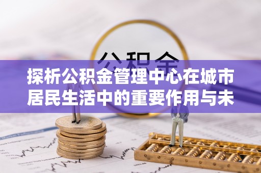 深圳探析公积金管理中心在城市居民生活中的重要作用与未来发展趋势