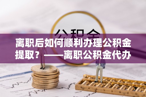 道里离职后如何顺利办理公积金提取？——离职公积金代办提取全攻略