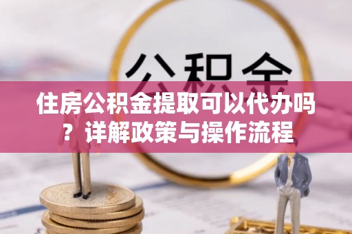 修水住房公积金提取可以代办吗？详解政策与操作流程