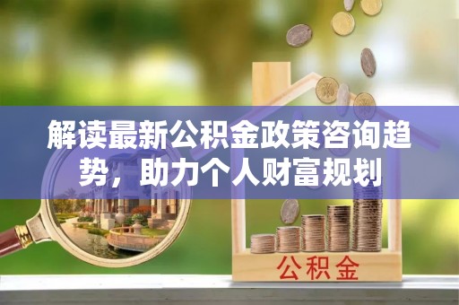 科右中旗解读最新公积金政策咨询趋势，助力个人财富规划