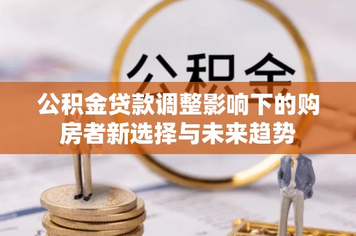 察隅公积金贷款调整影响下的购房者新选择与未来趋势