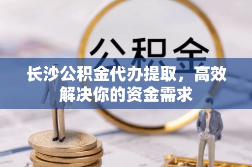 察隅长沙公积金代办提取，高效解决你的资金需求