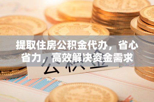 湖西提取住房公积金代办，省心省力，高效解决资金需求
