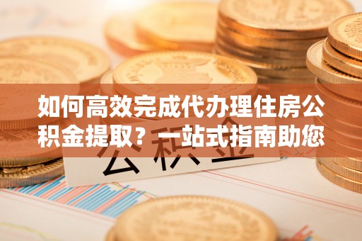 忻城如何高效完成代办理住房公积金提取？一站式指南助您轻松搞定