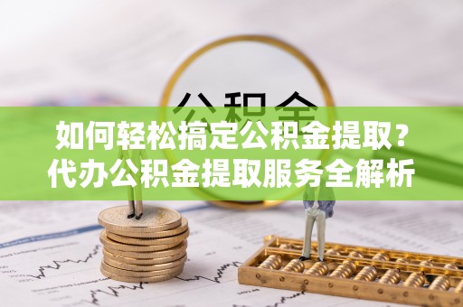 忻城如何轻松搞定公积金提取？代办公积金提取服务全解析