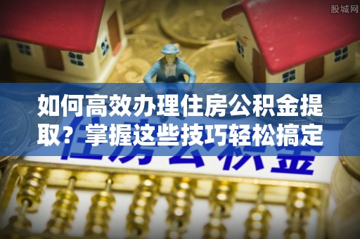 原平如何高效办理住房公积金提取？掌握这些技巧轻松搞定