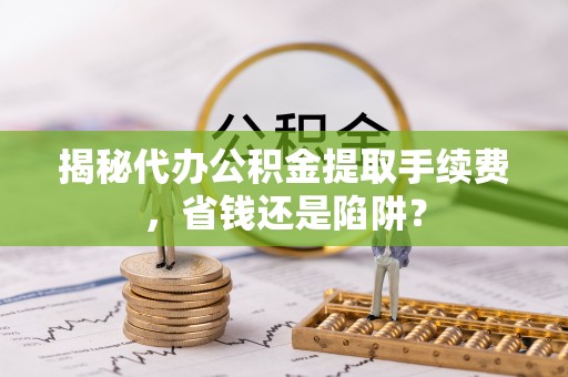 和政揭秘代办公积金提取手续费，省钱还是陷阱？