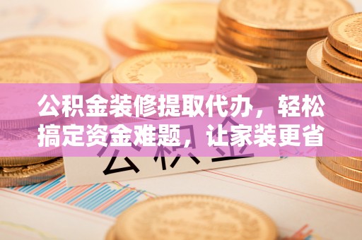 太仓公积金装修提取代办，轻松搞定资金难题，让家装更省心