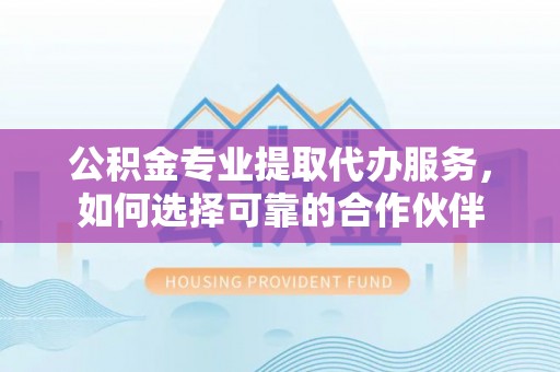 芦溪公积金专业提取代办服务，如何选择可靠的合作伙伴
