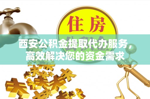 芦溪西安公积金提取代办服务，高效解决您的资金需求