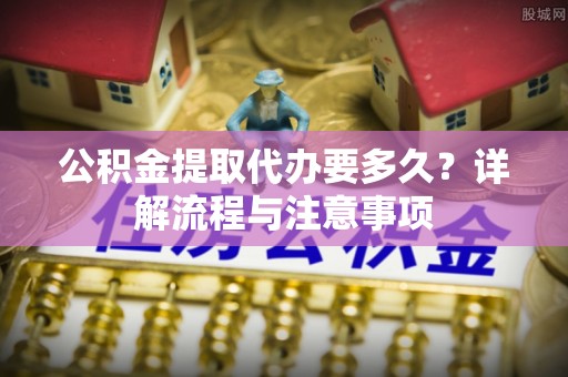 江东公积金提取代办要多久？详解流程与注意事项