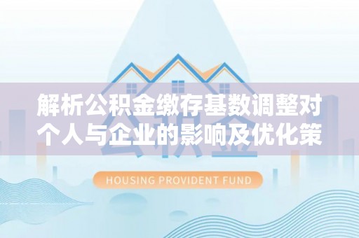 兰考解析公积金缴存基数调整对个人与企业的影响及优化策略