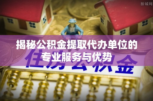 岳池揭秘公积金提取代办单位的专业服务与优势