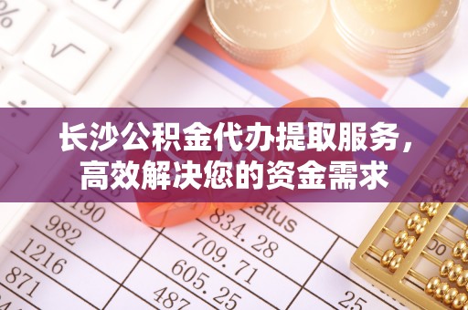 漳州长沙公积金代办提取服务，高效解决您的资金需求