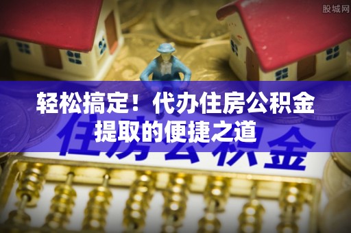 上高轻松搞定！代办住房公积金提取的便捷之道